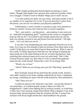 I hadn’t fought anything that had disrupted my hearing or vision
before. Though I had fought a few monsters that could turn invisible, which
was a struggle. I’d had to resort to Shadow Magic just to snuff ’em out.
“I’ve only sealed your skills, not your mana. And mana resides in all of
us, whether we’re cognizant of it or not. If you can learn how to draw from
that power, you can use it to enhance your physical capabilities.”
Unfortunately, I wasn’t exactly in a position to pay close attention to
Professor Amelia’s lecture, but I tried my best to answer regardless.
“So I…just need to…use that power…and condense it into some sort
of…makeshift strengthening spell?” I panted out the words as I struggled to
keep up with my foe. I’d avoided its most deadly attacks thus far, but my
body was already covered in cuts and bruises from the skirmish. “All right,
mana… Let’s see what you can do…”
It was like I was manipulating my mana separately from the rest of my
body. Ever since my first attempt to hide my presence from others back in my
world, I’d felt there was some kind of power deep inside me. When I came to
this world, I’d finally figured out what that was: the feeling of attuning the
mana inside me to the mana floating in the air, of achieving harmony, then
stretching that coalesced mana out to cover my entire body. That’s what
Conceal Presence really was. But what if I were to unleash that gathered
mana into the world instead? Almost like a mist. Or an energy field.
“Worth a try, at least.”
“Akira?! What are you closing your eyes for? That thing’s gonna kill
you!”
But I’d already closed off my mind from the outside world. Amelia’s
voice didn’t register in my brain; nothing could break my focus. I channeled
my energy, resonating my mana with the world around me, then unleashed it.
“Aha! There you are!”
I could now perceive the white bat’s true form—not just the illusion it
was projecting—as it looked around, trying to figure out where I’d
disappeared to. I hadn’t been fighting like an assassin recently, so it had been
a while since I last sized up a target from behind. What a disgrace I was to the
assassin name, having forgotten what the sensation felt like. I swung Yato-
no-Kami with all my might and the bat’s head tumbled to the ground.
Page 140 Goldenagato | mp4directs.com
 