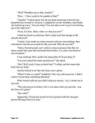 “Well? Whaddya say to that, Amelia?”
“How…? How could he be capable of that?”
“Amelia?” I asked again, but she just kept muttering to herself, her
beautiful face twisted in vexation. I clapped her on the shoulders, and finally
she looked up at me. “Are you okay? You can take a rest if you’re not feeling
up to this right now.”
“N-no, I’m fine. Akira, what was that just now?”
I tilted my head in confusion. Did it really look that strange to the
outside observer?
“I mean, I just made my mana resonate with my surroundings, then
unleashed it into the air around me like you said. Why do you ask?”
“Akira. Normal people can’t achieve mana resonance like that, let
alone control the mana that surrounds their bodies. I’ve only ever heard of
one exception.”
I was confused. How could it be impossible if I’d just done it?
“Can you control the mana around you?” she asked.
“Hm? Well, yeah. Come on back here!” I called, and the mana shot
back into my body.
Amelia looked at me like she’d just seen a ghost.
“What? Is that so weird?” Suddenly I felt very self-conscious. I didn’t
realize I’d just done something abnormal.
What Amelia told me next didn’t help my anxiety—no, it shook me to
my core.
“The only person in history who’s ever done what you just did…was
the Hero of Legend.”
“Say what?”
Apparently, I’d just put myself on level ground with the strongest
person Morrigan had ever seen.
Page 141 Goldenagato | mp4directs.com
 