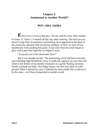 Chapter 1:
Summoned to Another World?!
POV: ODA AKIRA
EVERYTHING CHANGED that day—for me, and for every other student
in Grade 11, Class 2. It started off like any other morning. The bell was just
about to ring when an enormous summoning circle appeared on the floor of
the classroom, adorned with mysterious symbols. At first, we were all too
dumbstruck to do anything but gawk; it was only when the circle began to
glow with a pale blue light that we began to react.
“Everyone out of the classroom! Now!”
But it was already too late. The summoning circle had been activated,
and a blinding light flooded the room. I could only squeeze my eyes shut and
listen to the shrieks of my female classmates as a gentle floating sensation
briefly overtook my body. Next thing I knew, my feet were back on solid
ground. When I opened my eyes, I realized my once-simple life would never
be the same—we’d been transported to another world.
Page 7 Goldenagato | mp4directs.com
 