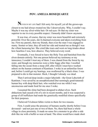POV: AMELIA ROSEQUARTZ
NEVER IN MY LIFE had I felt sorry for myself, yet all the grown-ups
closest to me had always treated me like I deserved pity. Why, I couldn’t say.
Maybe it was my silver-white hair. Or red eyes. Or that my sister was
superior to me in every possible respect. I honestly didn’t know anymore.
It was true, of course, that my sister was more beautiful and extremely
powerful. Over the years, she’d charmed everyone and taken everything from
me. First my parents, then my friends, then even the man I was engaged to
marry. Sooner or later, they all took her side and treated me as though I was
the villain harassing her. She cried fake tears and went on long tirades about
how heartless I was, how abusive. They believed every word.
Eventually, I was forced to leave the Holy Tree and banished from the
elven domain entirely. Not one person believed my testimony or my
innocence; I couldn’t trust any of them. I was chased from the forest by my
sister, and though my memories were a little foggy after that, I recalled
falling into the ocean from a steep cliff, after which I must have washed
ashore on the human continent of Kantinen. I woke in an unfamiliar forest
and, before I could get my bearings, was swallowed by a black slime. I was
prepared to die in that monster. Heck, I thought I already was dead.
Then I arrived deep inside a major labyrinth—the Great Labyrinth of
Kantinen. I was saved by an unsophisticated (but seemingly good-natured)
human boy with deep black hair, who watched over me while I was
unconscious and made food for me once I woke.
I assumed the slime had been designed to abduct elves. Such
abductions had caused a bit of a stir in recent months, and it was suspected a
group of elf traffickers had made the genetically modified slimes specifically
for their purposes.
I believed I’d almost fallen victim to them for two reasons.
First, I could sense the presence of humans nearby shortly before I was
devoured—and not just one or two of them. No, there had been a whole
village in close proximity. It made no sense for a monster to go after a side
dish like me with a buffet so near at hand. The slime would have made short
Page 142 Goldenagato | mp4directs.com
 