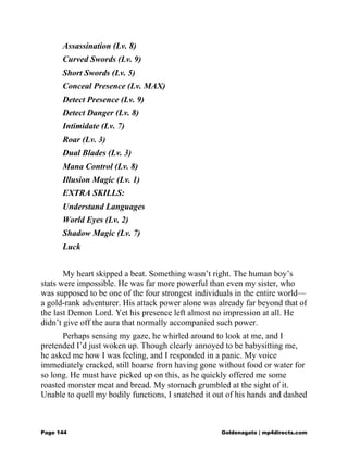 Assassination (Lv. 8)
Curved Swords (Lv. 9)
Short Swords (Lv. 5)
Conceal Presence (Lv. MAX)
Detect Presence (Lv. 9)
Detect Danger (Lv. 8)
Intimidate (Lv. 7)
Roar (Lv. 3)
Dual Blades (Lv. 3)
Mana Control (Lv. 8)
Illusion Magic (Lv. 1)
EXTRA SKILLS:
Understand Languages
World Eyes (Lv. 2)
Shadow Magic (Lv. 7)
Luck
My heart skipped a beat. Something wasn’t right. The human boy’s
stats were impossible. He was far more powerful than even my sister, who
was supposed to be one of the four strongest individuals in the entire world—
a gold-rank adventurer. His attack power alone was already far beyond that of
the last Demon Lord. Yet his presence left almost no impression at all. He
didn’t give off the aura that normally accompanied such power.
Perhaps sensing my gaze, he whirled around to look at me, and I
pretended I’d just woken up. Though clearly annoyed to be babysitting me,
he asked me how I was feeling, and I responded in a panic. My voice
immediately cracked, still hoarse from having gone without food or water for
so long. He must have picked up on this, as he quickly offered me some
roasted monster meat and bread. My stomach grumbled at the sight of it.
Unable to quell my bodily functions, I snatched it out of his hands and dashed
Page 144 Goldenagato | mp4directs.com
 