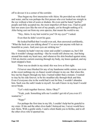 off to devour it in a corner of the corridor.
Thus began my first interaction with Akira. He provided me with food
and water, and he was perhaps the first person who ever looked me straight in
the eye without a hint of scorn or disdain. He even said he hated “perfect”
people and fully accepted me, the most imperfect elf there was. I had no gold
hair nor azure eyes like the rest of my people, yet he thought nothing of it.
After being cast out from my own species, that meant the world to me.
“Hey, Akira. Is my hair weird to you? Or my eyes?” I asked.
Even then he didn’t avert his gaze.
He looked baffled that I would even ask, then answered confidently,
“What the heck are you talking about? I’ve never met anyone with hair as
beautiful as yours. And your eyes are striking too.”
Granted, he hadn’t met my sister and couldn’t compare us, but I felt
like it wouldn’t change anything—like he would still choose me. Just being
around him made my heart race, and whenever his skin brushed against mine,
I felt an electric current coursing through my body, my knees quaked, and my
heart skipped a beat.
There was no doubt in my mind: this was love at first sight.
I’d never once blushed for any of my handsome noble suitors, nor even
at the sweet nothings my ex-fiancé would whisper in my ear. But when this
boy ran his fingers through my hair, I turned redder than a tomato. I wanted
to stay by his side forever, to be his steadfast ally through thick and thin.
Even if everyone else in the world had it out for him, I wouldn’t abandon
him. Such was the oath I made to myself. An oath I knew in my heart I would
never break.
“Let’s stick together forever, Akira. Okay?”
“Yeah, yeah. Something tells me I couldn’t get rid of you even if I
wanted to.”
“Nope!”
For perhaps the first time in my life, I couldn’t help but be grateful to
my sister. If she and the other elves hadn’t betrayed me, I never would have
met Akira. With a gentle smile, I said a silent thank-you to Kilika, and to all
the other elves who’d spurned me.
Page 145 Goldenagato | mp4directs.com
 