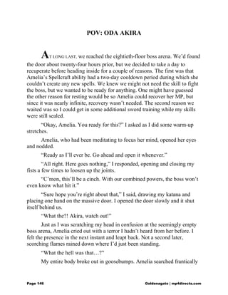 POV: ODA AKIRA
AT LONG LAST, we reached the eightieth-floor boss arena. We’d found
the door about twenty-four hours prior, but we decided to take a day to
recuperate before heading inside for a couple of reasons. The first was that
Amelia’s Spellcraft ability had a two-day cooldown period during which she
couldn’t create any new spells. We knew we might not need the skill to fight
the boss, but we wanted to be ready for anything. One might have guessed
the other reason for resting would be so Amelia could recover her MP, but
since it was nearly infinite, recovery wasn’t needed. The second reason we
waited was so I could get in some additional sword training while my skills
were still sealed.
“Okay, Amelia. You ready for this?” I asked as I did some warm-up
stretches.
Amelia, who had been meditating to focus her mind, opened her eyes
and nodded.
“Ready as I’ll ever be. Go ahead and open it whenever.”
“All right. Here goes nothing,” I responded, opening and closing my
fists a few times to loosen up the joints.
“C’mon, this’ll be a cinch. With our combined powers, the boss won’t
even know what hit it.”
“Sure hope you’re right about that,” I said, drawing my katana and
placing one hand on the massive door. I opened the door slowly and it shut
itself behind us.
“What the?! Akira, watch out!”
Just as I was scratching my head in confusion at the seemingly empty
boss arena, Amelia cried out with a terror I hadn’t heard from her before. I
felt the presence in the next instant and leapt back. Not a second later,
scorching flames rained down where I’d just been standing.
“What the hell was that…?”
My entire body broke out in goosebumps. Amelia searched frantically
Page 146 Goldenagato | mp4directs.com
 