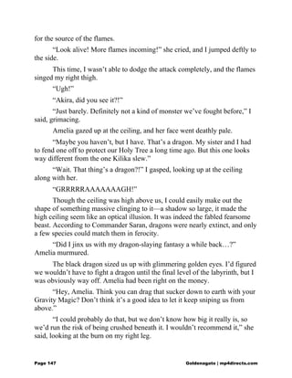 for the source of the flames.
“Look alive! More flames incoming!” she cried, and I jumped deftly to
the side.
This time, I wasn’t able to dodge the attack completely, and the flames
singed my right thigh.
“Ugh!”
“Akira, did you see it?!”
“Just barely. Definitely not a kind of monster we’ve fought before,” I
said, grimacing.
Amelia gazed up at the ceiling, and her face went deathly pale.
“Maybe you haven’t, but I have. That’s a dragon. My sister and I had
to fend one off to protect our Holy Tree a long time ago. But this one looks
way different from the one Kilika slew.”
“Wait. That thing’s a dragon?!” I gasped, looking up at the ceiling
along with her.
“GRRRRRAAAAAAAGH!”
Though the ceiling was high above us, I could easily make out the
shape of something massive clinging to it—a shadow so large, it made the
high ceiling seem like an optical illusion. It was indeed the fabled fearsome
beast. According to Commander Saran, dragons were nearly extinct, and only
a few species could match them in ferocity.
“Did I jinx us with my dragon-slaying fantasy a while back…?”
Amelia murmured.
The black dragon sized us up with glimmering golden eyes. I’d figured
we wouldn’t have to fight a dragon until the final level of the labyrinth, but I
was obviously way off. Amelia had been right on the money.
“Hey, Amelia. Think you can drag that sucker down to earth with your
Gravity Magic? Don’t think it’s a good idea to let it keep sniping us from
above.”
“I could probably do that, but we don’t know how big it really is, so
we’d run the risk of being crushed beneath it. I wouldn’t recommend it,” she
said, looking at the burn on my right leg.
Page 147 Goldenagato | mp4directs.com
 