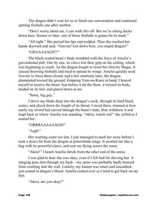 The dragon didn’t wait for us to finish our conversation and continued
spitting fireballs one after another.
“Don’t worry about me. I can walk this off. But we’re sitting ducks
down here. Sooner or later, one of those fireballs is gonna hit its mark.”
“All right.” She pursed her lips and nodded. Then she reached her
hands skyward and said, “Gravity! Get down here, you stupid dragon!”
“GRAAAAAGH?!”
The black-scaled beast’s body trembled with the force of Amelia’s
gravitational pull. One by one, its claws lost their grip on the ceiling, which
was beginning to crack. As the dragon fought to resist her Gravity Magic, it
ceased throwing fireballs and tried to spread its wings. Amelia quickly used
Gravity to force them closed, and a few moments later, the dragon
plummeted toward the ground. Gripping Yato-no-Kami in hand, I braced
myself to receive the beast. Just before it hit the floor, it twisted its body,
landed on its feet, and glared down at me.
“Sorry, big guy.”
I drove my blade deep into the dragon’s neck, through its hard black
scales, and sliced down the length of its throat. I stood there, stunned at how
easily my sword had carved through the beast’s hide, then withdrew it and
leapt back to where Amelia was standing. “Akira, watch out!” she yelled as I
neared her.
“GRRRAAAAAAGH!”
“Argh!”
Her warning came too late. I just managed to push her away before I
took a direct hit from the dragon at point-blank range. It swatted me like a
bug with its powerful claws, and sent me flying across the room.
“Akira!” I heard Amelia shriek from the other end of the arena.
I was glad to hear she was okay, even if I felt bad for shoving her. A
stinging pain shot through my back—my spine was probably badly bruised
from crashing into the wall. Luckily, my katana was intact and unscathed,
just coated in dragon’s blood. Amelia rushed over as I tried to get back on my
feet.
“Akira, are you okay?”
Page 148 Goldenagato | mp4directs.com
 