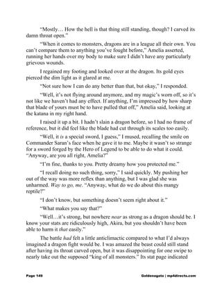 “Mostly… How the hell is that thing still standing, though? I carved its
damn throat open.”
“When it comes to monsters, dragons are in a league all their own. You
can’t compare them to anything you’ve fought before,” Amelia asserted,
running her hands over my body to make sure I didn’t have any particularly
grievous wounds.
I regained my footing and looked over at the dragon. Its gold eyes
pierced the dim light as it glared at me.
“Not sure how I can do any better than that, but okay,” I responded.
“Well, it’s not flying around anymore, and my magic’s worn off, so it’s
not like we haven’t had any effect. If anything, I’m impressed by how sharp
that blade of yours must be to have pulled that off,” Amelia said, looking at
the katana in my right hand.
I raised it up a bit. I hadn’t slain a dragon before, so I had no frame of
reference, but it did feel like the blade had cut through its scales too easily.
“Well, it is a special sword, I guess,” I mused, recalling the smile on
Commander Saran’s face when he gave it to me. Maybe it wasn’t so strange
for a sword forged by the Hero of Legend to be able to do what it could.
“Anyway, are you all right, Amelia?”
“I’m fine, thanks to you. Pretty dreamy how you protected me.”
“I recall doing no such thing, sorry,” I said quickly. My pushing her
out of the way was more reflex than anything, but I was glad she was
unharmed. Way to go, me. “Anyway, what do we do about this mangy
reptile?”
“I don’t know, but something doesn’t seem right about it.”
“What makes you say that?”
“Well…it’s strong, but nowhere near as strong as a dragon should be. I
know your stats are ridiculously high, Akira, but you shouldn’t have been
able to harm it that easily.”
The battle had felt a little anticlimactic compared to what I’d always
imagined a dragon fight would be. I was amazed the beast could still stand
after having its throat carved open, but it was disappointing for one swipe to
nearly take out the supposed “king of all monsters.” Its stat page indicated
Page 149 Goldenagato | mp4directs.com
 