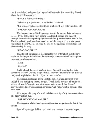 that it was indeed a dragon, but I agreed with Amelia that something felt off
about the whole encounter.
“Hrm. Let me try something.”
“What are you gonna do?” Amelia tilted her head.
“I’m gonna try attacking that thing head-on,” I said before dashing off.
“GRRRAAAAAAAAAAGH!”
The dragon resumed its long-range assault the minute I started toward
it, as if trying to keep me from getting too close. I dodged and weaved
through the fireballs despite my injuries and finally arrived at the beast’s feet.
The fireballs stopped once I got too close and the dragon tried to stomp on
me instead. I expertly side-stepped the attack, then jumped onto its legs and
clambered up its body.
“GRAAAAAAGH?!”
I had to stab the dragon’s side repeatedly in order climb the slippery
scales as the dragon flailed about in an attempt to throw me off and stop the
nonconsensual acupuncture.
“Argh!”
“Gravity!”
Right when I thought was about to get flung off, Amelia shot out a
controlled wave of Gravity Magic to stop the beast’s movements. Its massive
body sank slightly into the dirt. Right on time, Amelia.
The dragon continued trying to shake me off after a moment, even
though it was struggling to stay upright. That it could move at all under the
weight of Amelia’s magic was a testament to its strength, but I wasn’t
convinced this thing was a dragon anymore. “All right, you big bastard. This
ends here.”
I leapt up to the dragon’s head and drove the tip of my katana deep into
one beady golden eye.
“GRRROOOOOOAAAAAGH!”
The dragon wailed, thrashing about far more tempestuously than it had
before.
I put all my weight behind my katana and jammed it in even deeper.
Page 150 Goldenagato | mp4directs.com
 