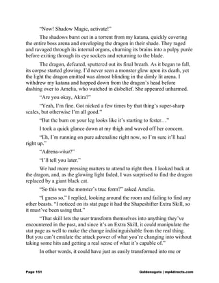 “Now! Shadow Magic, activate!”
The shadows burst out in a torrent from my katana, quickly covering
the entire boss arena and enveloping the dragon in their shade. They raged
and ravaged through its internal organs, churning its brains into a pulpy purée
before exiting through its eye sockets and returning to the blade.
The dragon, defeated, sputtered out its final breath. As it began to fall,
its corpse started glowing. I’d never seen a monster glow upon its death, yet
the light the dragon emitted was almost blinding in the dimly lit arena. I
withdrew my katana and hopped down from the dragon’s head before
dashing over to Amelia, who watched in disbelief. She appeared unharmed.
“Are you okay, Akira?”
“Yeah, I’m fine. Got nicked a few times by that thing’s super-sharp
scales, but otherwise I’m all good.”
“But the burn on your leg looks like it’s starting to fester…”
I took a quick glance down at my thigh and waved off her concern.
“Eh, I’m running on pure adrenaline right now, so I’m sure it’ll heal
right up.”
“Adrena-what?”
“I’ll tell you later.”
We had more pressing matters to attend to right then. I looked back at
the dragon, and, as the glowing light faded, I was surprised to find the dragon
replaced by a giant black cat.
“So this was the monster’s true form?” asked Amelia.
“I guess so,” I replied, looking around the room and failing to find any
other beasts. “I noticed on its stat page it had the Shapeshifter Extra Skill, so
it must’ve been using that.”
“That skill lets the user transform themselves into anything they’ve
encountered in the past, and since it’s an Extra Skill, it could manipulate the
stat page as well to make the change indistinguishable from the real thing.
But you can’t emulate the attack power of what you’re changing into without
taking some hits and getting a real sense of what it’s capable of.”
In other words, it could have just as easily transformed into me or
Page 151 Goldenagato | mp4directs.com
 