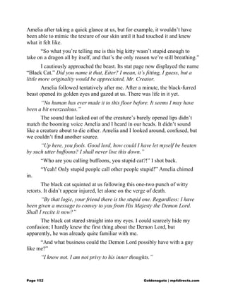 Amelia after taking a quick glance at us, but for example, it wouldn’t have
been able to mimic the texture of our skin until it had touched it and knew
what it felt like.
“So what you’re telling me is this big kitty wasn’t stupid enough to
take on a dragon all by itself, and that’s the only reason we’re still breathing.”
I cautiously approached the beast. Its stat page now displayed the name
“Black Cat.” Did you name it that, Eiter? I mean, it’s fitting, I guess, but a
little more originality would be appreciated, Mr. Creator.
Amelia followed tentatively after me. After a minute, the black-furred
beast opened its golden eyes and gazed at us. There was life in it yet.
“No human has ever made it to this floor before. It seems I may have
been a bit overzealous.”
The sound that leaked out of the creature’s barely opened lips didn’t
match the booming voice Amelia and I heard in our heads. It didn’t sound
like a creature about to die either. Amelia and I looked around, confused, but
we couldn’t find another source.
“Up here, you fools. Good lord, how could I have let myself be beaten
by such utter buffoons? I shall never live this down.”
“Who are you calling buffoons, you stupid cat?!” I shot back.
“Yeah! Only stupid people call other people stupid!” Amelia chimed
in.
The black cat squinted at us following this one-two punch of witty
retorts. It didn’t appear injured, let alone on the verge of death.
“By that logic, your friend there is the stupid one. Regardless: I have
been given a message to convey to you from His Majesty the Demon Lord.
Shall I recite it now?”
The black cat stared straight into my eyes. I could scarcely hide my
confusion; I hardly knew the first thing about the Demon Lord, but
apparently, he was already quite familiar with me.
“And what business could the Demon Lord possibly have with a guy
like me?”
“I know not. I am not privy to his inner thoughts.”
Page 152 Goldenagato | mp4directs.com
 