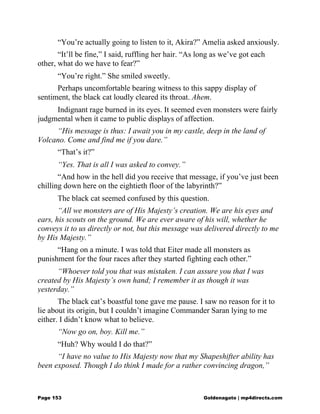 “You’re actually going to listen to it, Akira?” Amelia asked anxiously.
“It’ll be fine,” I said, ruffling her hair. “As long as we’ve got each
other, what do we have to fear?”
“You’re right.” She smiled sweetly.
Perhaps uncomfortable bearing witness to this sappy display of
sentiment, the black cat loudly cleared its throat. Ahem.
Indignant rage burned in its eyes. It seemed even monsters were fairly
judgmental when it came to public displays of affection.
“His message is thus: I await you in my castle, deep in the land of
Volcano. Come and find me if you dare.”
“That’s it?”
“Yes. That is all I was asked to convey.”
“And how in the hell did you receive that message, if you’ve just been
chilling down here on the eightieth floor of the labyrinth?”
The black cat seemed confused by this question.
“All we monsters are of His Majesty’s creation. We are his eyes and
ears, his scouts on the ground. We are ever aware of his will, whether he
conveys it to us directly or not, but this message was delivered directly to me
by His Majesty.”
“Hang on a minute. I was told that Eiter made all monsters as
punishment for the four races after they started fighting each other.”
“Whoever told you that was mistaken. I can assure you that I was
created by His Majesty’s own hand; I remember it as though it was
yesterday.”
The black cat’s boastful tone gave me pause. I saw no reason for it to
lie about its origin, but I couldn’t imagine Commander Saran lying to me
either. I didn’t know what to believe.
“Now go on, boy. Kill me.”
“Huh? Why would I do that?”
“I have no value to His Majesty now that my Shapeshifter ability has
been exposed. Though I do think I made for a rather convincing dragon,”
Page 153 Goldenagato | mp4directs.com
 