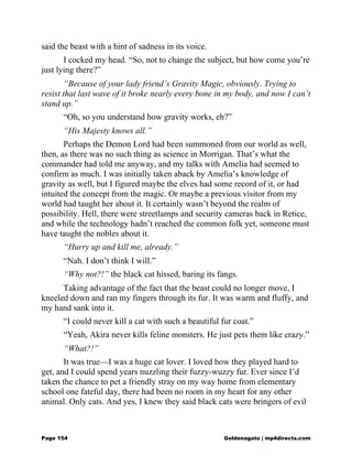 said the beast with a hint of sadness in its voice.
I cocked my head. “So, not to change the subject, but how come you’re
just lying there?”
“Because of your lady friend’s Gravity Magic, obviously. Trying to
resist that last wave of it broke nearly every bone in my body, and now I can’t
stand up.”
“Oh, so you understand how gravity works, eh?”
“His Majesty knows all.”
Perhaps the Demon Lord had been summoned from our world as well,
then, as there was no such thing as science in Morrigan. That’s what the
commander had told me anyway, and my talks with Amelia had seemed to
confirm as much. I was initially taken aback by Amelia’s knowledge of
gravity as well, but I figured maybe the elves had some record of it, or had
intuited the concept from the magic. Or maybe a previous visitor from my
world had taught her about it. It certainly wasn’t beyond the realm of
possibility. Hell, there were streetlamps and security cameras back in Retice,
and while the technology hadn’t reached the common folk yet, someone must
have taught the nobles about it.
“Hurry up and kill me, already.”
“Nah. I don’t think I will.”
“Why not?!” the black cat hissed, baring its fangs.
Taking advantage of the fact that the beast could no longer move, I
kneeled down and ran my fingers through its fur. It was warm and fluffy, and
my hand sank into it.
“I could never kill a cat with such a beautiful fur coat.”
“Yeah, Akira never kills feline monsters. He just pets them like crazy.”
“What?!”
It was true—I was a huge cat lover. I loved how they played hard to
get, and I could spend years nuzzling their fuzzy-wuzzy fur. Ever since I’d
taken the chance to pet a friendly stray on my way home from elementary
school one fateful day, there had been no room in my heart for any other
animal. Only cats. And yes, I knew they said black cats were bringers of evil
Page 154 Goldenagato | mp4directs.com
 