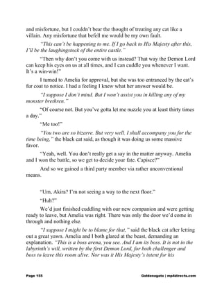 and misfortune, but I couldn’t bear the thought of treating any cat like a
villain. Any misfortune that befell me would be my own fault.
“This can’t be happening to me. If I go back to His Majesty after this,
I’ll be the laughingstock of the entire castle.”
“Then why don’t you come with us instead? That way the Demon Lord
can keep his eyes on us at all times, and I can cuddle you whenever I want.
It’s a win-win!”
I turned to Amelia for approval, but she was too entranced by the cat’s
fur coat to notice. I had a feeling I knew what her answer would be.
“I suppose I don’t mind. But I won’t assist you in killing any of my
monster brethren.”
“Of course not. But you’ve gotta let me nuzzle you at least thirty times
a day.”
“Me too!”
“You two are so bizarre. But very well. I shall accompany you for the
time being,” the black cat said, as though it was doing us some massive
favor.
“Yeah, well. You don’t really get a say in the matter anyway. Amelia
and I won the battle, so we get to decide your fate. Capisce?”
And so we gained a third party member via rather unconventional
means.
“Um, Akira? I’m not seeing a way to the next floor.”
“Huh?”
We’d just finished cuddling with our new companion and were getting
ready to leave, but Amelia was right. There was only the door we’d come in
through and nothing else.
“I suppose I might be to blame for that,” said the black cat after letting
out a great yawn. Amelia and I both glared at the beast, demanding an
explanation. “This is a boss arena, you see. And I am its boss. It is not in the
labyrinth’s will, written by the first Demon Lord, for both challenger and
boss to leave this room alive. Nor was it His Majesty’s intent for his
Page 155 Goldenagato | mp4directs.com
 