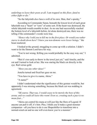 underlings to leave their posts at all. I am trapped on this floor, fated to
either fight or die.”
“So the labyrinth does have a will of its own. Man, that’s spooky.”
According to Commander Saran, beneath the lowest level of each great
labyrinth was a “heart” or “core” of some sort. If the heart was destroyed, the
whole labyrinth would crumble to dust. As no one had successfully reached
the bottom level of a labyrinth before, let alone destroyed one, there was no
telling if the commander’s words were true.
“Hence why I told you to kill me in the first place. Or would you rather
starve to death down here? I knew you non-demons were lesser beings,” the
beast muttered.
I looked at the ground, struggling to come up with a solution. I didn’t
want to let the Demon Lord have his way.
“You’re not wrong. Killing you would probably be the easy way out,” I
admitted.
“But it’s too early to throw in the towel just yet,” said Amelia, and the
cat and I turned to look at her. She was staring the black cat directly in the
eye. Red versus gold.
“Have you any other ideas?”
Amelia turned and fixed her gaze on me.
“You have to give it a name, Akira.”
“A name?”
I didn’t understand what the significance of this gesture would be, but
apparently I was missing something, because the black cat was nodding in
agreement.
“Of course. That way, I would cease to be merely the boss of this
arena, and we could all leave this room! Even so, creating such a pact is no
mean feat…”
“Akira can control his mana at will just like the Hero of Legend. If
anyone can pull it off, it’s him. Plus, I think you’d make a great monster
companion—all you have to do is use Shapeshifter to transform into a
normal-sized cat and no one will even know you’re a monster.”
Page 156 Goldenagato | mp4directs.com
 