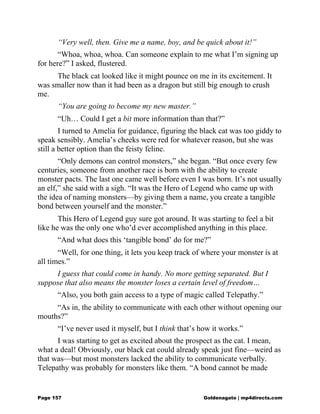 “Very well, then. Give me a name, boy, and be quick about it!”
“Whoa, whoa, whoa. Can someone explain to me what I’m signing up
for here?” I asked, flustered.
The black cat looked like it might pounce on me in its excitement. It
was smaller now than it had been as a dragon but still big enough to crush
me.
“You are going to become my new master.”
“Uh… Could I get a bit more information than that?”
I turned to Amelia for guidance, figuring the black cat was too giddy to
speak sensibly. Amelia’s cheeks were red for whatever reason, but she was
still a better option than the feisty feline.
“Only demons can control monsters,” she began. “But once every few
centuries, someone from another race is born with the ability to create
monster pacts. The last one came well before even I was born. It’s not usually
an elf,” she said with a sigh. “It was the Hero of Legend who came up with
the idea of naming monsters—by giving them a name, you create a tangible
bond between yourself and the monster.”
This Hero of Legend guy sure got around. It was starting to feel a bit
like he was the only one who’d ever accomplished anything in this place.
“And what does this ‘tangible bond’ do for me?”
“Well, for one thing, it lets you keep track of where your monster is at
all times.”
I guess that could come in handy. No more getting separated. But I
suppose that also means the monster loses a certain level of freedom…
“Also, you both gain access to a type of magic called Telepathy.”
“As in, the ability to communicate with each other without opening our
mouths?”
“I’ve never used it myself, but I think that’s how it works.”
I was starting to get as excited about the prospect as the cat. I mean,
what a deal! Obviously, our black cat could already speak just fine—weird as
that was—but most monsters lacked the ability to communicate verbally.
Telepathy was probably for monsters like them. “A bond cannot be made
Page 157 Goldenagato | mp4directs.com
 