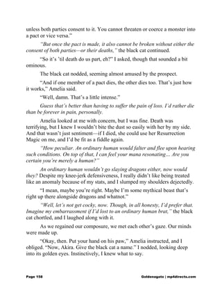 unless both parties consent to it. You cannot threaten or coerce a monster into
a pact or vice versa.”
“But once the pact is made, it also cannot be broken without either the
consent of both parties—or their deaths,” the black cat continued.
“So it’s ’til death do us part, eh?” I asked, though that sounded a bit
ominous.
The black cat nodded, seeming almost amused by the prospect.
“And if one member of a pact dies, the other dies too. That’s just how
it works,” Amelia said.
“Well, damn. That’s a little intense.”
Guess that’s better than having to suffer the pain of loss. I’d rather die
than be forever in pain, personally.
Amelia looked at me with concern, but I was fine. Death was
terrifying, but I knew I wouldn’t bite the dust so easily with her by my side.
And that wasn’t just sentiment—if I died, she could use her Resurrection
Magic on me, and I’d be fit as a fiddle again.
“How peculiar. An ordinary human would falter and flee upon hearing
such conditions. On top of that, I can feel your mana resonating… Are you
certain you’re merely a human?”
An ordinary human wouldn’t go slaying dragons either, now would
they? Despite my knee-jerk defensiveness, I really didn’t like being treated
like an anomaly because of my stats, and I slumped my shoulders dejectedly.
“I mean, maybe you’re right. Maybe I’m some mythical beast that’s
right up there alongside dragons and whatnot.”
“Well, let’s not get cocky, now. Though, in all honesty, I’d prefer that.
Imagine my embarrassment if I’d lost to an ordinary human brat,” the black
cat chortled, and I laughed along with it.
As we regained our composure, we met each other’s gaze. Our minds
were made up.
“Okay, then. Put your hand on his paw,” Amelia instructed, and I
obliged. “Now, Akira. Give the black cat a name.” I nodded, looking deep
into its golden eyes. Instinctively, I knew what to say.
Page 158 Goldenagato | mp4directs.com
 