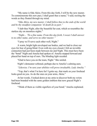 “My name is Oda Akira. From this day forth, I will be thy new master.
To commemorate this new pact, I shall grant thee a name,” I said, reciting the
words as they floated through my mind.
“Oda Akira, my new master. I shall follow thee to the ends of the world
and be thy steadfast companion ’til death do us part.”
“I dub thee Night, after thy beautiful fur coat, which so resembles the
starless sky on moonless nights.”
“Night… ’Tis a fine name. From this day forth, I swear I shall answer
to no other name, and serve no other master.”
“I pray we’ll serve each other well, Night.”
A warm, bright light enveloped our bodies, and we had to close our
eyes for fear of going blind. Even with my eyes closed, I felt an invisible
connection had just been made between me and Night. This must have been
the “bond” Night and Amelia had spoken of. Amelia stepped forward and
placed her hand on top of ours. The blinding light receded.
“Glad to have you on the team, Night.” She smiled.
Night’s demeanor softened, perhaps due to Amelia’s calming aura.
“Likewise. I’m sure your abilities will prove invaluable, Lady Amelia.”
“Yup, that’s what I’m here for! I gotta say, that mark on your forehead
looks good on you. As do the ones on your arms, Akira.”
At her words, I looked down at my arms to discover both my wrists
had been branded with the same golden emblem that now graced Night’s
forehead.
“Think of them as visible signifiers of your bond,” Amelia explained.
Page 159 Goldenagato | mp4directs.com
 