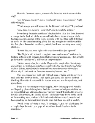 How did I stumble upon a partner who knows so much about all this
stuff?
“Isn’t it great, Master? Now I’m officially yours to command,” Night
said with glee.
“Yeah, except you still answer to the Demon Lord, right?” I grumbled.
“So I have two masters—what of it? Don’t sweat the details.”
I could only facepalm at this cat’s lackadaisical take. But then, I sensed
a change in the dank air of the arena and looked over to see a magic circle
had appeared in a corner of the room, glowing with pale blue light. It looked
an awful lot like the summoning circle that had brought me to this world in
the first place. I couldn’t recall every detail, but I was sure they were nearly
identical.
“Looks like you were right—the way forward has just opened.”
“But Night’s still not well enough to move on his own,” said Amelia,
looking at Night with concern. Now that he was our companion, I felt awfully
guilty for the injuries we’d inflicted on the poor feline.
“Not to worry. One facet of the Shapeshifter magic that His Majesty
entrusted to me is that any fatal blows suffered while in a transformed state
will not kill me, merely render me unable to move for two or three days.
Hence why it costs such an immense amount of mana to use.”
This was reassuring, but I still felt bad, even if being able to survive a
fatal blow felt a bit OP to me. Then again, you could just deliver the true
finishing blow after it reverted it its normal state and was incapacitated, so it
evened out.
I tore into my emergency food supply. After joining up with Amelia,
we’d quickly plowed through the food the commander had provided for me,
so now all that was left was a bunch of monster meat I’d smoked to preserve.
It was a clever tactic, if I said so myself—monsters were drawn to the smell
of the smoking meat, and we killed and smoked them as well. Amelia had
been snacking on the meat from time to time, but there was still a ton left.
“Well, we’re safe here at least.” I shrugged. “Let’s just take it easy for
a couple days. I can tell you guys all about how I ended up here in the
meantime.”
Page 161 Goldenagato | mp4directs.com
 