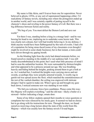 My name is Oda Akira, and I’d never been one for superstition. Never
believed in ghosts, UFOs, or any sort of supernatural happenings either. I’d
read plenty of fantasy novels, including ones where the protagonist ended up
in another world, and I was certainly capable of putting myself in the
character’s shoes and reveling in the power fantasy of it all. But there was a
big difference between fiction and reality.
“We beg of you. You must defeat the Demon Lord and save our
world.”
Yet there I was, standing before a king in a strange land—and he was
bowing his head to me, imploring me to undertake some heroic task. This
was clearly not a dream, but I still had trouble believing it. In my defense, I
think anyone would have been flabbergasted by this turn of events. I had a bit
of a reputation for being stone-faced (some of my classmates even thought I
might be involved in some shady business), but in that instant, a train could
have driven through my gaping mouth.
As the blinding light from the circle had abated moments before, we
found ourselves standing in the middle of a vast audience hall. I was still
totally discombobulated at this point, but I used what little presence of mind I
had to scan the unfamiliar location. We were surrounded by thirteen knights
and what appeared to be a princess around our age. She was breathing
heavily and hiding behind the knights, peeking around them to get a look at
us. As I watched her, I realized the knights were carrying staves and not
swords, so perhaps they were actually armored wizards. A woolly rug in
garish red was spread across the floor, which matched the ostentatiousness of
the rest of the vaulted chamber; the ceiling was engraved with intricate
designs I had to squint to make out. When I gave up and brought my gaze
back down, I noticed someone new was standing in our midst.
“We bid you welcome, brave hero candidates. Please come this way;
His Majesty will explain everything,” said the old man—likely a butler or a
steward—before indicating a large, ornate door.
Some of my fellow students opened their mouths to voice questions or
complaints but were silenced by his steely gaze. It seemed we had no choice
but to go along with his instructions for now. Through the door, we found
ourselves receiving a long lecture about the state of this world from His
Majesty—which was usually how the fantasy novels I’d read began.
Page 9 Goldenagato | mp4directs.com
 