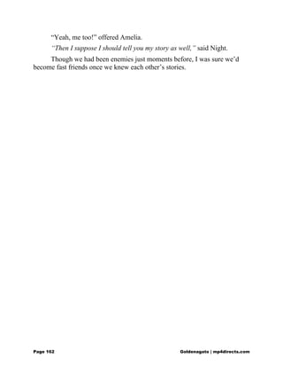 “Yeah, me too!” offered Amelia.
“Then I suppose I should tell you my story as well,” said Night.
Though we had been enemies just moments before, I was sure we’d
become fast friends once we knew each other’s stories.
Page 162 Goldenagato | mp4directs.com
 