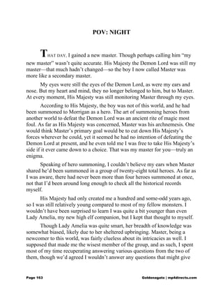 POV: NIGHT
THAT DAY, I gained a new master. Though perhaps calling him “my
new master” wasn’t quite accurate. His Majesty the Demon Lord was still my
master—that much hadn’t changed—so the boy I now called Master was
more like a secondary master.
My eyes were still the eyes of the Demon Lord, as were my ears and
nose. But my heart and mind, they no longer belonged to him, but to Master.
At every moment, His Majesty was still monitoring Master through my eyes.
According to His Majesty, the boy was not of this world, and he had
been summoned to Morrigan as a hero. The art of summoning heroes from
another world to defeat the Demon Lord was an ancient rite of magic most
foul. As far as His Majesty was concerned, Master was his archnemesis. One
would think Master’s primary goal would be to cut down His Majesty’s
forces wherever he could, yet it seemed he had no intention of defeating the
Demon Lord at present, and he even told me I was free to take His Majesty’s
side if it ever came down to a choice. That was my master for you—truly an
enigma.
Speaking of hero summoning, I couldn’t believe my ears when Master
shared he’d been summoned in a group of twenty-eight total heroes. As far as
I was aware, there had never been more than four heroes summoned at once,
not that I’d been around long enough to check all the historical records
myself.
His Majesty had only created me a hundred and some-odd years ago,
so I was still relatively young compared to most of my fellow monsters. I
wouldn’t have been surprised to learn I was quite a bit younger than even
Lady Amelia, my new high elf companion, but I kept that thought to myself.
Though Lady Amelia was quite smart, her breadth of knowledge was
somewhat biased, likely due to her sheltered upbringing. Master, being a
newcomer to this world, was fairly clueless about its intricacies as well. I
supposed that made me the wisest member of the group, and as such, I spent
most of my time recuperating answering various questions from the two of
them, though we’d agreed I wouldn’t answer any questions that might give
Page 163 Goldenagato | mp4directs.com
 