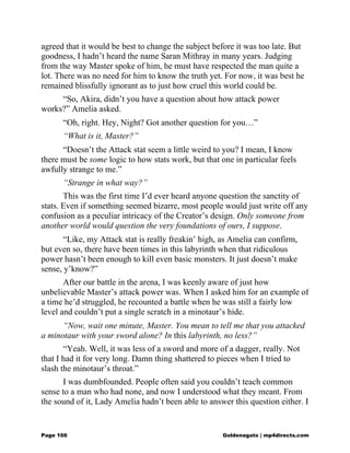 agreed that it would be best to change the subject before it was too late. But
goodness, I hadn’t heard the name Saran Mithray in many years. Judging
from the way Master spoke of him, he must have respected the man quite a
lot. There was no need for him to know the truth yet. For now, it was best he
remained blissfully ignorant as to just how cruel this world could be.
“So, Akira, didn’t you have a question about how attack power
works?” Amelia asked.
“Oh, right. Hey, Night? Got another question for you…”
“What is it, Master?”
“Doesn’t the Attack stat seem a little weird to you? I mean, I know
there must be some logic to how stats work, but that one in particular feels
awfully strange to me.”
“Strange in what way?”
This was the first time I’d ever heard anyone question the sanctity of
stats. Even if something seemed bizarre, most people would just write off any
confusion as a peculiar intricacy of the Creator’s design. Only someone from
another world would question the very foundations of ours, I suppose.
“Like, my Attack stat is really freakin’ high, as Amelia can confirm,
but even so, there have been times in this labyrinth when that ridiculous
power hasn’t been enough to kill even basic monsters. It just doesn’t make
sense, y’know?”
After our battle in the arena, I was keenly aware of just how
unbelievable Master’s attack power was. When I asked him for an example of
a time he’d struggled, he recounted a battle when he was still a fairly low
level and couldn’t put a single scratch in a minotaur’s hide.
“Now, wait one minute, Master. You mean to tell me that you attacked
a minotaur with your sword alone? In this labyrinth, no less?”
“Yeah. Well, it was less of a sword and more of a dagger, really. Not
that I had it for very long. Damn thing shattered to pieces when I tried to
slash the minotaur’s throat.”
I was dumbfounded. People often said you couldn’t teach common
sense to a man who had none, and now I understood what they meant. From
the sound of it, Lady Amelia hadn’t been able to answer this question either. I
Page 166 Goldenagato | mp4directs.com
 