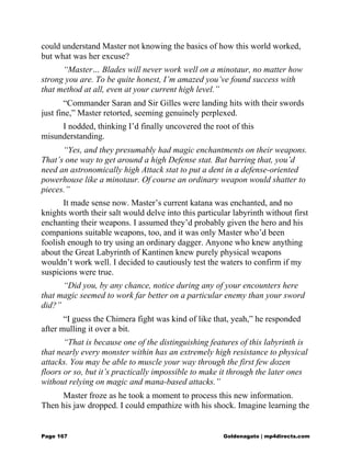 could understand Master not knowing the basics of how this world worked,
but what was her excuse?
“Master… Blades will never work well on a minotaur, no matter how
strong you are. To be quite honest, I’m amazed you’ve found success with
that method at all, even at your current high level.”
“Commander Saran and Sir Gilles were landing hits with their swords
just fine,” Master retorted, seeming genuinely perplexed.
I nodded, thinking I’d finally uncovered the root of this
misunderstanding.
“Yes, and they presumably had magic enchantments on their weapons.
That’s one way to get around a high Defense stat. But barring that, you’d
need an astronomically high Attack stat to put a dent in a defense-oriented
powerhouse like a minotaur. Of course an ordinary weapon would shatter to
pieces.”
It made sense now. Master’s current katana was enchanted, and no
knights worth their salt would delve into this particular labyrinth without first
enchanting their weapons. I assumed they’d probably given the hero and his
companions suitable weapons, too, and it was only Master who’d been
foolish enough to try using an ordinary dagger. Anyone who knew anything
about the Great Labyrinth of Kantinen knew purely physical weapons
wouldn’t work well. I decided to cautiously test the waters to confirm if my
suspicions were true.
“Did you, by any chance, notice during any of your encounters here
that magic seemed to work far better on a particular enemy than your sword
did?”
“I guess the Chimera fight was kind of like that, yeah,” he responded
after mulling it over a bit.
“That is because one of the distinguishing features of this labyrinth is
that nearly every monster within has an extremely high resistance to physical
attacks. You may be able to muscle your way through the first few dozen
floors or so, but it’s practically impossible to make it through the later ones
without relying on magic and mana-based attacks.”
Master froze as he took a moment to process this new information.
Then his jaw dropped. I could empathize with his shock. Imagine learning the
Page 167 Goldenagato | mp4directs.com
 