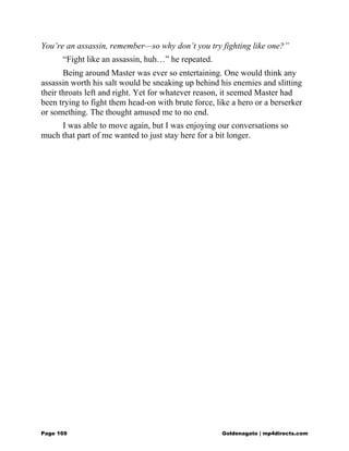 You’re an assassin, remember—so why don’t you try fighting like one?”
“Fight like an assassin, huh…” he repeated.
Being around Master was ever so entertaining. One would think any
assassin worth his salt would be sneaking up behind his enemies and slitting
their throats left and right. Yet for whatever reason, it seemed Master had
been trying to fight them head-on with brute force, like a hero or a berserker
or something. The thought amused me to no end.
I was able to move again, but I was enjoying our conversations so
much that part of me wanted to just stay here for a bit longer.
Page 169 Goldenagato | mp4directs.com
 