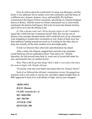 First, he told us about the world itself. Its name was Morrigan, and like
Earth, it was spherical. On its surface were four continents, each the home of
a different race: humans, demons, elves, and beastfolk. We had been
summoned to the largest of these continents, specifically to a human kingdom
known as Retice. And the reason we’d been summoned was as I previously
mentioned: the demons had begun a full-scale invasion into human territory,
and it fell to us to slay the Demon Lord.
It’s like a dream come true! All my favorite tropes in one! I wanted to
squeal like a little kid, but I restrained myself. Still, this was the sort of
fantasy every teenager dreamed about, and I could tell most of my classmates
were struggling to contain their excitement as well. Some of them were less
than enthused, looking around nervously as if waiting for the other shoe to
drop, but virtually all the male students were downright giddy.
If only we’d known then what trials and tribulations lay ahead.
After a while, His Majesty stepped back and told us his attendant
would finish up with an explanation about “stats and so on.” Shortly
thereafter, the old steward came back in, some sort of crystal ball under his
arm, and launched into yet another lecture.
Wait. Where did he get that thing? Hell, I didn’t even notice him leave
the room to begin with. Sneaky old man.
“Everyone, look into your hearts and repeat after me: Display Status!”
Each of us followed the old man’s instructions in turn. He gauged our
reactions with a curt smile as, one by one, stat tables ripped straight from an
RPG appeared in front of us with flashes of light, and our jaws dropped.
AKIRA ODA
RACE: Human
CLASS: Assassin (Lv. 1)
HP: 1800/1800
MP: 700/700
ATTACK: 1200
DEFENSE: 800
Page 10 Goldenagato | mp4directs.com
 