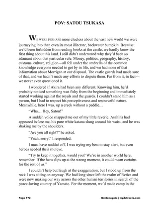 POV: SATOU TSUKASA
WE WERE PERHAPS more clueless about the vast new world we were
journeying into than even its most illiterate, backwater bumpkin. Because
we’d been forbidden from reading books at the castle, we hardly knew the
first thing about this land. I still didn’t understand why they’d been so
adamant about that particular rule. Money, politics, geography, history,
customs, culture, religion—all fell under the umbrella of the common
knowledge everyone needed to get by in life, and we had none of that
information about Morrigan at our disposal. The castle guards had made sure
of that, and we hadn’t made any efforts to dispute them. Far from it, in fact—
we never even questioned it.
I wondered if Akira had been any different. Knowing him, he’d
probably noticed something was fishy from the beginning and immediately
started working against the royals and the guards. I couldn’t stand him as a
person, but I had to respect his perceptiveness and resourceful nature.
Meanwhile, here I was, up a creek without a paddle…
“Wha… Hey, Satou!”
A sudden voice snapped me out of my little reverie. Asahina had
appeared before me, his pure white katana slung around his waist, and he was
shaking me by the shoulders.
“Are you all right?” he asked.
“Yeah, sorry,” I responded.
I must have nodded off. I was trying my best to stay alert, but even
heroes needed their shuteye.
“Try to keep it together, would you? We’re in another world here,
remember. If the hero slips up at the wrong moment, it could mean curtains
for the rest of us.”
I couldn’t help but laugh at the exaggeration, but I stood up from the
rock I was sitting on anyway. We had long since left the realm of Retice and
were now making our way across the other human territories in search of the
peace-loving country of Yamato. For the moment, we’d made camp in the
Page 172 Goldenagato | mp4directs.com
 