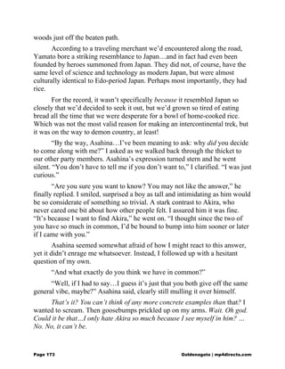 woods just off the beaten path.
According to a traveling merchant we’d encountered along the road,
Yamato bore a striking resemblance to Japan…and in fact had even been
founded by heroes summoned from Japan. They did not, of course, have the
same level of science and technology as modern Japan, but were almost
culturally identical to Edo-period Japan. Perhaps most importantly, they had
rice.
For the record, it wasn’t specifically because it resembled Japan so
closely that we’d decided to seek it out, but we’d grown so tired of eating
bread all the time that we were desperate for a bowl of home-cooked rice.
Which was not the most valid reason for making an intercontinental trek, but
it was on the way to demon country, at least!
“By the way, Asahina…I’ve been meaning to ask: why did you decide
to come along with me?” I asked as we walked back through the thicket to
our other party members. Asahina’s expression turned stern and he went
silent. “You don’t have to tell me if you don’t want to,” I clarified. “I was just
curious.”
“Are you sure you want to know? You may not like the answer,” he
finally replied. I smiled, surprised a boy as tall and intimidating as him would
be so considerate of something so trivial. A stark contrast to Akira, who
never cared one bit about how other people felt. I assured him it was fine.
“It’s because I want to find Akira,” he went on. “I thought since the two of
you have so much in common, I’d be bound to bump into him sooner or later
if I came with you.”
Asahina seemed somewhat afraid of how I might react to this answer,
yet it didn’t enrage me whatsoever. Instead, I followed up with a hesitant
question of my own.
“And what exactly do you think we have in common?”
“Well, if I had to say…I guess it’s just that you both give off the same
general vibe, maybe?” Asahina said, clearly still mulling it over himself.
That’s it? You can’t think of any more concrete examples than that? I
wanted to scream. Then goosebumps prickled up on my arms. Wait. Oh god.
Could it be that…I only hate Akira so much because I see myself in him? …
No. No, it can’t be.
Page 173 Goldenagato | mp4directs.com
 