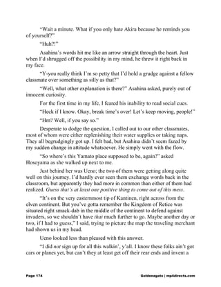 “Wait a minute. What if you only hate Akira because he reminds you
of yourself?”
“Huh?!”
Asahina’s words hit me like an arrow straight through the heart. Just
when I’d shrugged off the possibility in my mind, he threw it right back in
my face.
“Y-you really think I’m so petty that I’d hold a grudge against a fellow
classmate over something as silly as that?”
“Well, what other explanation is there?” Asahina asked, purely out of
innocent curiosity.
For the first time in my life, I feared his inability to read social cues.
“Heck if I know. Okay, break time’s over! Let’s keep moving, people!”
“Hm? Well, if you say so.”
Desperate to dodge the question, I called out to our other classmates,
most of whom were either replenishing their water supplies or taking naps.
They all begrudgingly got up. I felt bad, but Asahina didn’t seem fazed by
my sudden change in attitude whatsoever. He simply went with the flow.
“So where’s this Yamato place supposed to be, again?” asked
Hosoyama as she walked up next to me.
Just behind her was Ueno; the two of them were getting along quite
well on this journey. I’d hardly ever seen them exchange words back in the
classroom, but apparently they had more in common than either of them had
realized. Guess that’s at least one positive thing to come out of this mess.
“It’s on the very easternmost tip of Kantinen, right across from the
elven continent. But you’ve gotta remember the Kingdom of Retice was
situated right smack-dab in the middle of the continent to defend against
invaders, so we shouldn’t have that much further to go. Maybe another day or
two, if I had to guess,” I said, trying to picture the map the traveling merchant
had shown us in my head.
Ueno looked less than pleased with this answer.
“I did not sign up for all this walkin’, y’all. I know these folks ain’t got
cars or planes yet, but can’t they at least get off their rear ends and invent a
Page 174 Goldenagato | mp4directs.com
 