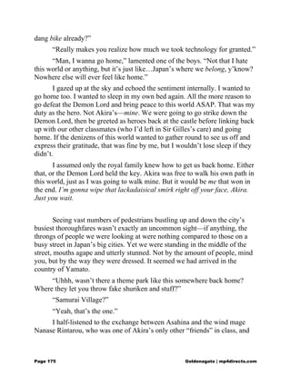 dang bike already?”
“Really makes you realize how much we took technology for granted.”
“Man, I wanna go home,” lamented one of the boys. “Not that I hate
this world or anything, but it’s just like…Japan’s where we belong, y’know?
Nowhere else will ever feel like home.”
I gazed up at the sky and echoed the sentiment internally. I wanted to
go home too. I wanted to sleep in my own bed again. All the more reason to
go defeat the Demon Lord and bring peace to this world ASAP. That was my
duty as the hero. Not Akira’s—mine. We were going to go strike down the
Demon Lord, then be greeted as heroes back at the castle before linking back
up with our other classmates (who I’d left in Sir Gilles’s care) and going
home. If the denizens of this world wanted to gather round to see us off and
express their gratitude, that was fine by me, but I wouldn’t lose sleep if they
didn’t.
I assumed only the royal family knew how to get us back home. Either
that, or the Demon Lord held the key. Akira was free to walk his own path in
this world, just as I was going to walk mine. But it would be me that won in
the end. I’m gonna wipe that lackadaisical smirk right off your face, Akira.
Just you wait.
Seeing vast numbers of pedestrians bustling up and down the city’s
busiest thoroughfares wasn’t exactly an uncommon sight—if anything, the
throngs of people we were looking at were nothing compared to those on a
busy street in Japan’s big cities. Yet we were standing in the middle of the
street, mouths agape and utterly stunned. Not by the amount of people, mind
you, but by the way they were dressed. It seemed we had arrived in the
country of Yamato.
“Uhhh, wasn’t there a theme park like this somewhere back home?
Where they let you throw fake shuriken and stuff?”
“Samurai Village?”
“Yeah, that’s the one.”
I half-listened to the exchange between Asahina and the wind mage
Nanase Rintarou, who was one of Akira’s only other “friends” in class, and
Page 175 Goldenagato | mp4directs.com
 