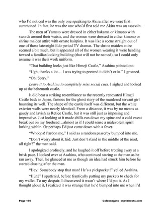 who I’d noticed was the only one speaking to Akira after we were first
summoned. In fact, he was the one who’d first told me Akira was an assassin.
The men of Yamato were dressed in either hakama or kimono with
swords around their waists, and the women were dressed in either kimono or
shrine maiden attire with ornate hairpins. It was like a scene straight out of
one of those late-night Edo period TV dramas. The shrine maiden attire
seemed a bit much, but it appeared all of the women wearing it were heading
toward a familiar-looking building (that will not be named), so I could only
assume it was their work uniform.
“That building looks just like Himeji Castle,” Asahina pointed out.
“Ugh, thanks a lot… I was trying to pretend it didn’t exist,” I groaned.
“Oh. Sorry.”
Leave it to Asahina to completely miss social cues. I sighed and looked
up at the behemoth castle.
It did bear a striking resemblance to the recently renovated Himeji
Castle back in Japan, famous for the ghost story of the murdered servant girl
haunting its well. The shape of the castle itself was different, but the white
exterior walls were nearly identical. From a distance, it was by no means as
gaudy and lavish as Retice Castle, but it was still just as imposing and
impressive. Just looking at it made chills run down my spine and a cold sweat
break out on my forehead…almost as if I could sense a malevolent spirit
lurking within. Or perhaps I’d just come down with a fever.
“Whoops! Pardon me,” I said as a random passerby bumped into me.
“Don’t worry about it, kid. Just don’t stand in the middle of the road,
all right?” the man said.
I apologized profusely, and he laughed it off before trotting away at a
brisk pace. I looked over at Asahina, who continued staring at the man as he
ran away. Then, he glanced at me as though an idea had struck him before he
started chasing after the man.
“Hey! Somebody stop that man! He’s a pickpocket!” yelled Asahina.
“Huh?” I sputtered, before frantically patting my pockets to check for
my wallet. To my despair, I discovered it wasn’t where I’d put it. As I
thought about it, I realized it was strange that he’d bumped into me when I’d
Page 176 Goldenagato | mp4directs.com
 