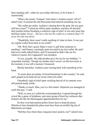 been standing still—either he was totally oblivious, or he’d done it
intentionally.
“What’s the matter, Tsukasa? And where’s Asahina runnin’ off to?”
asked Ueno. It seemed she and Hosoyama had realized something was up.
“My wallet got stolen. Asahina’s chasing down the perp. Do you guys
still have yours?” I asked my fellow party members, and they all checked
their pockets before breathing a collective sigh of relief. It was only mine that
had been stolen. Great… The hero who lost his wallet to a common thief. I’ll
never live this one down.
“Thankfully, there wasn’t really anything of value in there. It was just
my regular wallet from back in our world.”
“Oh. Well, that’s good. Hope it wasn’t a gift from someone or
anything,” said Nanase, seemingly quite invested in my lost wallet. He and I
had never really talked before, and I’d assumed he didn’t like me for
whatever reason, but it appeared I was mistaken.
“It was, actually. My older brother got it for me for my birthday,” I
responded wistfully. Though my brother and I weren’t on the best terms at
the moment, it was still a memory I treasured.
Shortly thereafter, Asahina came running back with something in his
hand.
“It seems there are plenty of Good Samaritans in this country,” he said,
and I gasped as he held out my newly retrieved wallet.
I breathed a sigh of relief upon verifying that all of its contents were
still packed neatly inside.
“Thanks so much. Man, you’re a fast runner. Surprised you managed to
catch that guy,” I said.
“Well, as soon as I yelled the word pickpocket, it spread through the
crowd like a game of telephone, and some group of local law enforcers that
looked a bit like the Shinsengumi apprehended him for me.”
So they even had samurai police forces here to keep the peace.
Whichever hero founded this place must have been an awfully big fan of
Bakumatsu-era Japan.
“Did they have them fancy turquoise haori jackets, too?” asked Ueno.
Page 177 Goldenagato | mp4directs.com
 