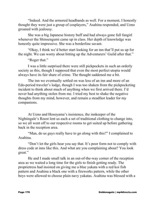 “Indeed. And the armored headbands as well. For a moment, I honestly
thought they were just a group of cosplayers,” Asahina responded, and Ueno
groaned with jealousy.
She was a big Japanese history buff and had always gone full fangirl
whenever the Shinsengumi came up in class. Her depth of knowledge was
honestly quite impressive. She was a borderline savant.
“Okay, I think we’d better start looking for an inn that’ll put us up for
the night. We can worry about hitting up the Adventurers’ Guild after that.”
“Roger that.”
I was a little surprised there were still pickpockets in such an orderly
society as this, though I supposed that even the most perfect utopia would
always have its fair share of crime. The thought saddened me a bit.
The inn we eventually settled on was less of an inn and more of an
Edo-period traveler’s lodge, though I was too shaken from the pickpocketing
incident to think about much of anything when we first arrived there. I’d
never had anything stolen from me. I tried my best to shake the negative
thoughts from my mind, however, and remain a steadfast leader for my
companions.
At Ueno and Hosoyama’s insistence, the innkeeper of the
Nightingale’s Roost lent us each a set of traditional clothing to change into,
so we all went off to our respective rooms to get suited up before gathering
back in the reception area.
“Man, do us guys really have to go along with this?” I complained to
Asahina.
“Don’t let the girls hear you say that. It’s poor form not to comply with
dress code at inns like this. And what are you complaining about? You look
great.”
He and I made small talk in an out-of-the-way corner of the reception
area as we waited a long time for the girls to finish getting ready. The
proprietress had insisted on giving me a blue yukata with a red koi fish
pattern and Asahina a black one with a fireworks pattern, while the other
boys were allowed to choose plain navy yukatas. Asahina was blessed with a
Page 178 Goldenagato | mp4directs.com
 