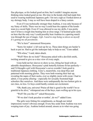 fine physique, so his looked good on him, but I couldn’t imagine anyone
thinking mine looked good on me. His time in the kendo club had made him
used to wearing traditional Japanese garb. I let out a sigh as I looked down at
my shrimpy body. I may as well have been draped in a fancy curtain.
Even if I was technically stronger than Asahina, it was only because of
my litany of skills. There was no way I could beat the captain of the kendo
team in a sword fight. Even if I was allowed to use my skills, I was pretty
sure I’d have a tough time beating him at close range. I’d learned quite early
on here that the only way I could possibly beat Asahina in a sparring match
was through the use of magic. Ugh. I need to stop being so down on myself.
It’s getting me all pessimistic.
“We’re here!” announced Hosoyama.
“Sorry for makin’ y’all wait up for us. These darn things are harder’n
heck to put on. Had to get the innkeeper lady to help us out,” Ueno added.
“Wh-whoa,” I said, taken aback.
“Well? How do we look?” Hosoyama asked with a devilish smirk,
twirling around to give us a nice view of every angle.
Ueno held out her sleeves to show us too, tilting her head with an
adorable sheepishness. Hosoyama’s pink butterfly kimono fit her perfectly—
and I’d thought a girl with Hosoyama’s curves wouldn’t look good in
traditional Japanese clothing. Ueno’s, meanwhile, was deep blue and
patterned with morning glories. They were both wearing their hair up,
revealing the napes of their necks, ever so slightly moist with sweat. I had to
admit, it was pretty alluring—especially for sexually frustrated high
schoolers like ourselves. And these were undisputedly the two hottest girls in
our class, no less. Us boys could hardly contain our excitement.
“Oh, thank you, universe! Praise all that is good in the world! I’m so
grateful to be alive,” whimpered one of the boys, tears welling up in his eyes.
“Well? Do you like it?” asked Hosoyama.
“W-we don’t look peculiar or nothin’, do we?” added Ueno.
The girls were fishing for compliments, as though our initial
impressions weren’t obvious enough. Every boy aside from Asahina was now
weeping tears of joy. Asahina looked around, unsure as to what was going
Page 179 Goldenagato | mp4directs.com
 