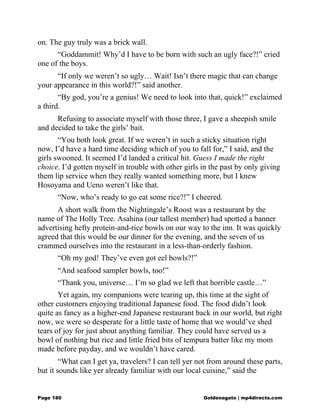 on. The guy truly was a brick wall.
“Goddammit! Why’d I have to be born with such an ugly face?!” cried
one of the boys.
“If only we weren’t so ugly… Wait! Isn’t there magic that can change
your appearance in this world?!” said another.
“By god, you’re a genius! We need to look into that, quick!” exclaimed
a third.
Refusing to associate myself with those three, I gave a sheepish smile
and decided to take the girls’ bait.
“You both look great. If we weren’t in such a sticky situation right
now, I’d have a hard time deciding which of you to fall for,” I said, and the
girls swooned. It seemed I’d landed a critical hit. Guess I made the right
choice. I’d gotten myself in trouble with other girls in the past by only giving
them lip service when they really wanted something more, but I knew
Hosoyama and Ueno weren’t like that.
“Now, who’s ready to go eat some rice?!” I cheered.
A short walk from the Nightingale’s Roost was a restaurant by the
name of The Holly Tree. Asahina (our tallest member) had spotted a banner
advertising hefty protein-and-rice bowls on our way to the inn. It was quickly
agreed that this would be our dinner for the evening, and the seven of us
crammed ourselves into the restaurant in a less-than-orderly fashion.
“Oh my god! They’ve even got eel bowls?!”
“And seafood sampler bowls, too!”
“Thank you, universe… I’m so glad we left that horrible castle…”
Yet again, my companions were tearing up, this time at the sight of
other customers enjoying traditional Japanese food. The food didn’t look
quite as fancy as a higher-end Japanese restaurant back in our world, but right
now, we were so desperate for a little taste of home that we would’ve shed
tears of joy for just about anything familiar. They could have served us a
bowl of nothing but rice and little fried bits of tempura batter like my mom
made before payday, and we wouldn’t have cared.
“What can I get ya, travelers? I can tell yer not from around these parts,
but it sounds like yer already familiar with our local cuisine,” said the
Page 180 Goldenagato | mp4directs.com
 