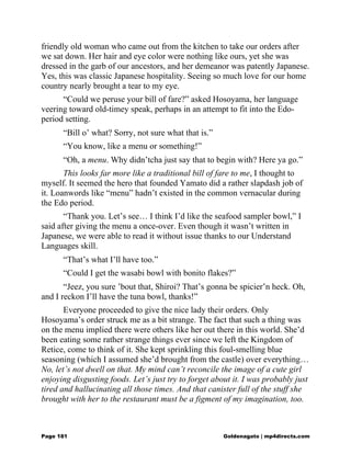 friendly old woman who came out from the kitchen to take our orders after
we sat down. Her hair and eye color were nothing like ours, yet she was
dressed in the garb of our ancestors, and her demeanor was patently Japanese.
Yes, this was classic Japanese hospitality. Seeing so much love for our home
country nearly brought a tear to my eye.
“Could we peruse your bill of fare?” asked Hosoyama, her language
veering toward old-timey speak, perhaps in an attempt to fit into the Edo-
period setting.
“Bill o’ what? Sorry, not sure what that is.”
“You know, like a menu or something!”
“Oh, a menu. Why didn’tcha just say that to begin with? Here ya go.”
This looks far more like a traditional bill of fare to me, I thought to
myself. It seemed the hero that founded Yamato did a rather slapdash job of
it. Loanwords like “menu” hadn’t existed in the common vernacular during
the Edo period.
“Thank you. Let’s see… I think I’d like the seafood sampler bowl,” I
said after giving the menu a once-over. Even though it wasn’t written in
Japanese, we were able to read it without issue thanks to our Understand
Languages skill.
“That’s what I’ll have too.”
“Could I get the wasabi bowl with bonito flakes?”
“Jeez, you sure ’bout that, Shiroi? That’s gonna be spicier’n heck. Oh,
and I reckon I’ll have the tuna bowl, thanks!”
Everyone proceeded to give the nice lady their orders. Only
Hosoyama’s order struck me as a bit strange. The fact that such a thing was
on the menu implied there were others like her out there in this world. She’d
been eating some rather strange things ever since we left the Kingdom of
Retice, come to think of it. She kept sprinkling this foul-smelling blue
seasoning (which I assumed she’d brought from the castle) over everything…
No, let’s not dwell on that. My mind can’t reconcile the image of a cute girl
enjoying disgusting foods. Let’s just try to forget about it. I was probably just
tired and hallucinating all those times. And that canister full of the stuff she
brought with her to the restaurant must be a figment of my imagination, too.
Page 181 Goldenagato | mp4directs.com
 