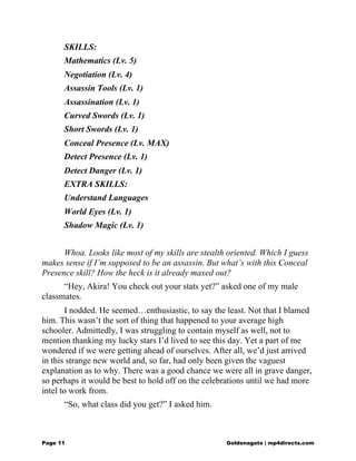 SKILLS:
Mathematics (Lv. 5)
Negotiation (Lv. 4)
Assassin Tools (Lv. 1)
Assassination (Lv. 1)
Curved Swords (Lv. 1)
Short Swords (Lv. 1)
Conceal Presence (Lv. MAX)
Detect Presence (Lv. 1)
Detect Danger (Lv. 1)
EXTRA SKILLS:
Understand Languages
World Eyes (Lv. 1)
Shadow Magic (Lv. 1)
Whoa. Looks like most of my skills are stealth oriented. Which I guess
makes sense if I’m supposed to be an assassin. But what’s with this Conceal
Presence skill? How the heck is it already maxed out?
“Hey, Akira! You check out your stats yet?” asked one of my male
classmates.
I nodded. He seemed…enthusiastic, to say the least. Not that I blamed
him. This wasn’t the sort of thing that happened to your average high
schooler. Admittedly, I was struggling to contain myself as well, not to
mention thanking my lucky stars I’d lived to see this day. Yet a part of me
wondered if we were getting ahead of ourselves. After all, we’d just arrived
in this strange new world and, so far, had only been given the vaguest
explanation as to why. There was a good chance we were all in grave danger,
so perhaps it would be best to hold off on the celebrations until we had more
intel to work from.
“So, what class did you get?” I asked him.
Page 11 Goldenagato | mp4directs.com
 