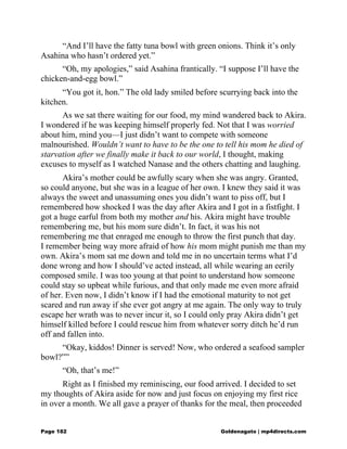 “And I’ll have the fatty tuna bowl with green onions. Think it’s only
Asahina who hasn’t ordered yet.”
“Oh, my apologies,” said Asahina frantically. “I suppose I’ll have the
chicken-and-egg bowl.”
“You got it, hon.” The old lady smiled before scurrying back into the
kitchen.
As we sat there waiting for our food, my mind wandered back to Akira.
I wondered if he was keeping himself properly fed. Not that I was worried
about him, mind you—I just didn’t want to compete with someone
malnourished. Wouldn’t want to have to be the one to tell his mom he died of
starvation after we finally make it back to our world, I thought, making
excuses to myself as I watched Nanase and the others chatting and laughing.
Akira’s mother could be awfully scary when she was angry. Granted,
so could anyone, but she was in a league of her own. I knew they said it was
always the sweet and unassuming ones you didn’t want to piss off, but I
remembered how shocked I was the day after Akira and I got in a fistfight. I
got a huge earful from both my mother and his. Akira might have trouble
remembering me, but his mom sure didn’t. In fact, it was his not
remembering me that enraged me enough to throw the first punch that day.
I remember being way more afraid of how his mom might punish me than my
own. Akira’s mom sat me down and told me in no uncertain terms what I’d
done wrong and how I should’ve acted instead, all while wearing an eerily
composed smile. I was too young at that point to understand how someone
could stay so upbeat while furious, and that only made me even more afraid
of her. Even now, I didn’t know if I had the emotional maturity to not get
scared and run away if she ever got angry at me again. The only way to truly
escape her wrath was to never incur it, so I could only pray Akira didn’t get
himself killed before I could rescue him from whatever sorry ditch he’d run
off and fallen into.
“Okay, kiddos! Dinner is served! Now, who ordered a seafood sampler
bowl?””
“Oh, that’s me!”
Right as I finished my reminiscing, our food arrived. I decided to set
my thoughts of Akira aside for now and just focus on enjoying my first rice
in over a month. We all gave a prayer of thanks for the meal, then proceeded
Page 182 Goldenagato | mp4directs.com
 