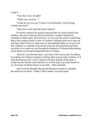 to dig in.
“Yep, that’s rice, all right!”
“Thank you, universe…”
“Is that all you ever say? I mean, I’m not knockin’ you for being
excited, just sayin’.”
“Man, this is just what the doctor ordered.”
Everyone seemed to be greatly enjoying their rice bowls (aside from
Asahina, who never showed a hint of emotion). I couldn’t help but be
reminded of Akira again. He loved rice, so I was sure his travels would bring
him to this country sooner or later. If Asahina’s ultimate goal was to meet up
with him, then I’d have to make sure we accomplished what we set out to do
first. Perhaps we could do a big circuit: head east from Kantinen and hone
our skills as we made our way through the badlands of Volcano before taking
on the Demon Lord and heading back here to Yamato.
After all, I was the hero here—not Akira. This was my job. No offense
to Asahina, but I had no intention of letting Akira join up with us before we’d
slain the Demon Lord. I wasn’t going to risk him stealing all the glory. I
would slay the Demon Lord, and then we’d all be able to go home thanks to
me. Everyone would be forever in my debt—Akira included.
Such were the thoughts that passed through my mind as I greedily
devoured my rice bowl—which, I had to admit, was quite good.
Page 183 Goldenagato | mp4directs.com
 
