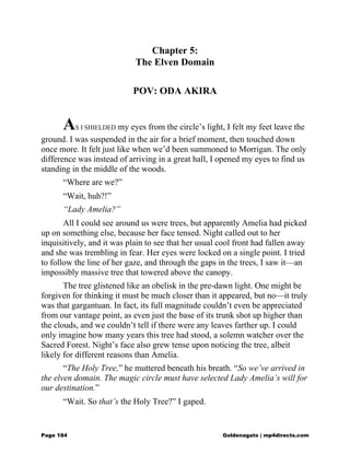 Chapter 5:
The Elven Domain
POV: ODA AKIRA
AS I SHIELDED my eyes from the circle’s light, I felt my feet leave the
ground. I was suspended in the air for a brief moment, then touched down
once more. It felt just like when we’d been summoned to Morrigan. The only
difference was instead of arriving in a great hall, I opened my eyes to find us
standing in the middle of the woods.
“Where are we?”
“Wait, huh?!”
“Lady Amelia?”
All I could see around us were trees, but apparently Amelia had picked
up on something else, because her face tensed. Night called out to her
inquisitively, and it was plain to see that her usual cool front had fallen away
and she was trembling in fear. Her eyes were locked on a single point. I tried
to follow the line of her gaze, and through the gaps in the trees, I saw it—an
impossibly massive tree that towered above the canopy.
The tree glistened like an obelisk in the pre-dawn light. One might be
forgiven for thinking it must be much closer than it appeared, but no—it truly
was that gargantuan. In fact, its full magnitude couldn’t even be appreciated
from our vantage point, as even just the base of its trunk shot up higher than
the clouds, and we couldn’t tell if there were any leaves farther up. I could
only imagine how many years this tree had stood, a solemn watcher over the
Sacred Forest. Night’s face also grew tense upon noticing the tree, albeit
likely for different reasons than Amelia.
“The Holy Tree,” he muttered beneath his breath. “So we’ve arrived in
the elven domain. The magic circle must have selected Lady Amelia’s will for
our destination.”
“Wait. So that’s the Holy Tree?” I gaped.
Page 184 Goldenagato | mp4directs.com
 