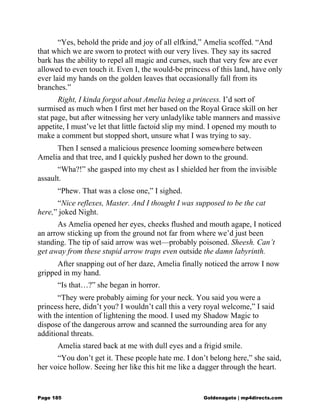 “Yes, behold the pride and joy of all elfkind,” Amelia scoffed. “And
that which we are sworn to protect with our very lives. They say its sacred
bark has the ability to repel all magic and curses, such that very few are ever
allowed to even touch it. Even I, the would-be princess of this land, have only
ever laid my hands on the golden leaves that occasionally fall from its
branches.”
Right, I kinda forgot about Amelia being a princess. I’d sort of
surmised as much when I first met her based on the Royal Grace skill on her
stat page, but after witnessing her very unladylike table manners and massive
appetite, I must’ve let that little factoid slip my mind. I opened my mouth to
make a comment but stopped short, unsure what I was trying to say.
Then I sensed a malicious presence looming somewhere between
Amelia and that tree, and I quickly pushed her down to the ground.
“Wha?!” she gasped into my chest as I shielded her from the invisible
assault.
“Phew. That was a close one,” I sighed.
“Nice reflexes, Master. And I thought I was supposed to be the cat
here,” joked Night.
As Amelia opened her eyes, cheeks flushed and mouth agape, I noticed
an arrow sticking up from the ground not far from where we’d just been
standing. The tip of said arrow was wet—probably poisoned. Sheesh. Can’t
get away from these stupid arrow traps even outside the damn labyrinth.
After snapping out of her daze, Amelia finally noticed the arrow I now
gripped in my hand.
“Is that…?” she began in horror.
“They were probably aiming for your neck. You said you were a
princess here, didn’t you? I wouldn’t call this a very royal welcome,” I said
with the intention of lightening the mood. I used my Shadow Magic to
dispose of the dangerous arrow and scanned the surrounding area for any
additional threats.
Amelia stared back at me with dull eyes and a frigid smile.
“You don’t get it. These people hate me. I don’t belong here,” she said,
her voice hollow. Seeing her like this hit me like a dagger through the heart.
Page 185 Goldenagato | mp4directs.com
 