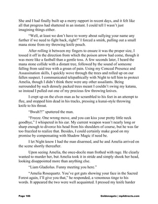 She and I had finally built up a merry rapport in recent days, and it felt like
all that progress had shattered in an instant. I could tell I wasn’t just
imagining things either.
“Well, at least we don’t have to worry about sullying your name any
further if we need to fight back, right?” I forced a smirk, pulling out a small
mana stone from my throwing knife pouch.
After rolling it between my fingers to ensure it was the proper size, I
tossed it off in the direction from which the poison arrow had come, though it
was more like a fastball than a gentle toss. A few seconds later, I heard the
mana stone collide with a distant tree, followed by the sound of someone
falling from said tree with a groan of pain. Using my Conceal Presence and
Assassination skills, I quickly wove through the trees and rolled up on our
fallen suspect. I communicated telepathically with Night to tell him to protect
Amelia, though I didn’t think there were any other assailants. Being
surrounded by such densely packed trees meant I couldn’t swing my katana,
so instead I pulled out one of my precious few throwing knives.
I crept up on the elven man as he scrambled to his feet in an attempt to
flee, and stopped him dead in his tracks, pressing a kunai-style throwing
knife to his throat.
“Bwuh?!” sputtered the man.
“Freeze. One wrong move, and you can kiss your pretty little neck
goodbye,” I whispered in his ear. My current weapon wasn’t nearly long or
sharp enough to divorce his head from his shoulders of course, but he was far
too frazzled to realize that. Besides, I could certainly make good on my
promise by compensating with Shadow Magic if need be.
I let Night know I had the man disarmed, and he and Amelia arrived on
the scene shortly thereafter.
Upon seeing Amelia, the once-docile man frothed with rage. He clearly
wanted to murder her, but Amelia took it in stride and simply shook her head,
looking disappointed more than anything else.
“Liam Gladiolus. Funny meeting you here.”
“Amelia Rosequartz. You’ve got guts showing your face in the Sacred
Forest again, I’ll give you that,” he responded, a venomous tinge to his
words. It appeared the two were well acquainted. I pressed my knife harder
Page 186 Goldenagato | mp4directs.com
 