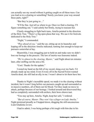 can actually use my sword without it getting caught on all these trees. Can
you lead us to a clearing or something? Surely you know your way around
these parts, right?”
“But they’re just going to…”
“It’ll be fine. Just tell us where to go. Once we find a clearing, I’ll
figure something out,” I said calmly but firmly, trying to reassure her.
Clearly struggling to fight back tears, Amelia pointed in the direction
of the Holy Tree. “There’s a big open plaza that way. We use it for festivals
dedicated to the Holy Tree.”
“Night,” I commanded.
“Way ahead of you,” said the cat, sitting up on its haunches and
leaping off in the direction Amelia indicated, running fast enough to keep our
pursuers somewhat at bay.
Meanwhile, I was struggling just to hold on and make sure we didn’t
lose our hostage in the process. The law of inertia was fearsome indeed.
“We’re almost to the clearing, Master,” said Night about ten minutes
later, after sniffing out the area a bit.
“Cool. Thanks for the update.”
I rested my hand on the hilt of my sword, slung over my back. I’d
already made up my mind. Even if every elf in the Sacred Forest wanted
Amelia dead, she still had an ally in me. I wasn’t about to let them have her.
Thanks to Night’s incredible speed, we made it to the clearing without
incident, but it wasn’t long before our pursuers caught up and surrounded us
in massive numbers, all of them out for blood. Yet they made no move to
attack, perhaps because of our hostage. I looked around and discovered they
had us completely surrounded with archers, their bows drawn taut.
“You stay up here, Amelia. Night, keep her safe,” I ordered.
“But of course, Master. They won’t lay a finger on Lady Amelia,”
Night promised proudly as I hopped down, dragging the still-unconscious
Liam Gladiolus in tow.
I had to admit, I was being perhaps a bit rough with him due to his
Page 188 Goldenagato | mp4directs.com
 