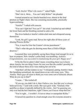 “Lady Amelia? What’s the matter?” asked Night.
“Don’t do it, Akira… You can’t defy Kilika!” she pleaded.
I turned around to see Amelia hunched over, almost in the fetal
position on Night’s back. She was screaming inconsolably, practically
hyperventilating.
“Amelia?” I asked with concern.
“You can’t fight her! You can’t!” she cried. I reached up and rubbed
her lower back and her breathing seemed to calm a bit.
The elves looked at Amelia’s disheveled state and whispered among
themselves.
“Look, the girl’s gone mad. Serves her right after all those years of
abusing Princess Kilika.”
“Yes, it must be Eiter the Creator’s divine punishment.”
“That’s what she gets for desiring more than a Child of Blight
deserves.”
I assumed they were probably saying these things loud enough for us to
hear on purpose. Now Amelia’s entire body was trembling. Assholes.
Congratulations, you succeeded in traumatizing the poor girl. Happy now?
I’d be the first to admit I didn’t know everything there was to know
about Amelia, but one thing I knew for sure was that she couldn’t possibly be
the kind of abuser these elves were making her out to be.
“And that’s all that matters to me,” I whispered, patting Amelia’s back.
Her breathing normalized, she stared down at me with weary eyes. “Hey,
Amelia. These guys all seem to think you were some sort of domestic abuser.
What do you say to that?”
“I mean…” She trailed off.
“If you say you didn’t do it, then I believe you. Just like you’ve always
believed in me,” I said with a smile. Her eyes grew wide. “Granted, what
qualifies as abuse is typically defined by the victim…but I’m guessing you
only ever had the best intentions, right? I know you’d never stoop that low.”
“You’re right… I wouldn’t. I’d never abuse or manipulate Kilika.”
I’d posed my question in a loud enough voice for everyone around to
Page 190 Goldenagato | mp4directs.com
 
