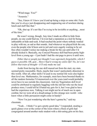 “Wind mage. You?”
“Assassin.”
“See, I knew it! I knew you’d end up being a ninja or some shit. Feels
like you’re always just disappearing and reappearing out of nowhere during
lunch and stuff like that.”
“Oh, shut up. It’s not like I’m trying to be invisible or anything…most
of the time.”
He wasn’t wrong, though. Any time I made an effort to hide from
people, no one could find me. I’d even had a reputation as a kid for being
unbeatable at hide-and-seek. It had reached the point where nobody wanted
to play with me, as sad as that sounds. And whenever we played kick the can,
even the people who’d been sent to jail and were eagerly waiting to be set
free often wouldn’t notice me making a break for the can until after I’d
already kicked it. Basically, my Conceal Presence skill had been pretty high-
level from a young age—I just hadn’t had the stat page to prove it until now.
Either that or people just thought I was supremely forgettable, which I
guess is possible. Oh, god… Have I had it wrong my entire life? No, let’s not
follow that train of thought—it’ll only make me sad.
Aside from having the one skill maxed out from the start, my stats
seemed pretty reasonable. Heck, maybe that wasn’t particularly abnormal in
this world. After all, other skills I’d used in my normal life were also higher
than level one. Mathematics, for example, must have been boosted thanks to
all the random formulas I’d memorized over the years (and would probably
never have to use outside the classroom). And my Negotiation skill level
could be attributed to regularly haggling with the old fart who ran the local
produce store; I could tell he’d hated my guts for it, but I was glad to have
had the experience now. Talking it out might not be of much use in open
combat, but we were all at a disadvantage in this strange new world—who
knew when a little persuasion might come in handy?
“Now I’m just wondering who the hero’s gonna be,” said my
classmate.
“Yeah… I think I’ve got a pretty good idea,” I responded, stealing a
quick glance over at the corner of the room where a flock of girls had
congregated around another male student with a shit-eating grin on his face.
Page 12 Goldenagato | mp4directs.com
 