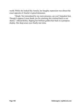 world. While she looked like Amelia, her haughty expression was almost the
exact opposite of Amelia’s typical demeanor.
“Hmph. Not intimidated by my mere presence, are you? Impudent brat.
Though I suppose I must thank you for returning this criminal back to our
shores,” offered Kilika, flipping her brilliant golden hair back in a pompous
display. Her deep azure eyes finally met mine.
Page 192 Goldenagato | mp4directs.com
 