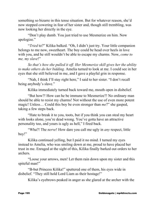 something so bizarre in this tense situation. But for whatever reason, she’d
now stopped cowering in fear of her sister and, though still trembling, was
now looking her directly in the eye.
“Don’t play dumb. You just tried to use Mesmerize on him. Now
apologize.”
“Tried to?” Kilika balked. “Oh, I didn’t just try. Your little companion
belongs to me now, sweetheart. The boy could be head over heels in love
with you, and he still wouldn’t be able to escape my charms. Now, come to
me, my slave!”
So that’s how she pulled it off. Her Mesmerize skill gives her the ability
to make others do her bidding. Amelia turned to look at me. I could see in her
eyes that she still believed in me, and I gave a playful grin in response.
“Nah, I think I’ll stay right here,” I said to her sister. “I don’t recall
being anybody’s slave.”
Kilika immediately turned back toward me, mouth open in disbelief.
“But how?! How can he be immune to Mesmerize?! No ordinary man
should be able to resist my charms! Not without the use of even more potent
magic! Unless… Could this boy be even stronger than me?” she gasped,
taking a few steps back.
“Hate to break it to you, toots, but if you think you can steal my heart
with looks alone, you’re dead wrong. You’ve gotta have an attractive
personality too, and yours is ugly as hell,” I fired back.
“Wha?! The nerve! How dare you call me ugly in any respect, little
boy!”
Kilika continued yelling, but I paid it no mind. I turned my eyes
instead to Amelia, who was smiling down at me, proud to have placed her
trust in me. Enraged at the sight of this, Kilika finally barked out orders to her
archers.
“Loose your arrows, men! Let them rain down upon my sister and this
spiteful man!”
“B-but Princess Kilika!” sputtered one of them, his eyes wide in
disbelief. “They still hold Lord Liam as their hostage!”
Kilika’s eyebrows peaked in anger as she glared at the archer with the
Page 195 Goldenagato | mp4directs.com
 