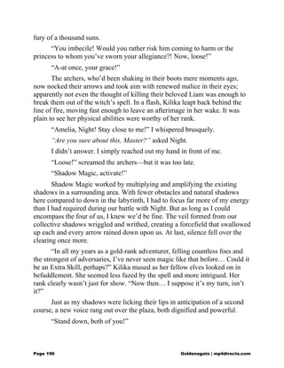 fury of a thousand suns.
“You imbecile! Would you rather risk him coming to harm or the
princess to whom you’ve sworn your allegiance?! Now, loose!”
“A-at once, your grace!”
The archers, who’d been shaking in their boots mere moments ago,
now nocked their arrows and took aim with renewed malice in their eyes;
apparently not even the thought of killing their beloved Liam was enough to
break them out of the witch’s spell. In a flash, Kilika leapt back behind the
line of fire, moving fast enough to leave an afterimage in her wake. It was
plain to see her physical abilities were worthy of her rank.
“Amelia, Night! Stay close to me!” I whispered brusquely.
“Are you sure about this, Master?” asked Night.
I didn’t answer. I simply reached out my hand in front of me.
“Loose!” screamed the archers—but it was too late.
“Shadow Magic, activate!”
Shadow Magic worked by multiplying and amplifying the existing
shadows in a surrounding area. With fewer obstacles and natural shadows
here compared to down in the labyrinth, I had to focus far more of my energy
than I had required during our battle with Night. But as long as I could
encompass the four of us, I knew we’d be fine. The veil formed from our
collective shadows wriggled and writhed, creating a forcefield that swallowed
up each and every arrow rained down upon us. At last, silence fell over the
clearing once more.
“In all my years as a gold-rank adventurer, felling countless foes and
the strongest of adversaries, I’ve never seen magic like that before… Could it
be an Extra Skill, perhaps?” Kilika mused as her fellow elves looked on in
befuddlement. She seemed less fazed by the spell and more intrigued. Her
rank clearly wasn’t just for show. “Now then… I suppose it’s my turn, isn’t
it?”
Just as my shadows were licking their lips in anticipation of a second
course, a new voice rang out over the plaza, both dignified and powerful.
“Stand down, both of you!”
Page 196 Goldenagato | mp4directs.com
 